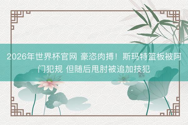 2026年世界杯官网 豪恣肉搏！斯玛特篮板被阿门犯规 但随后甩肘被追加技犯