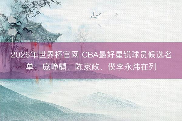 2026年世界杯官网 CBA最好星锐球员候选名单：庞峥麟、陈家政、偰李永炜在列
