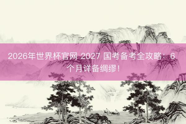 2026年世界杯官网 2027 国考备考全攻略：6 个月详备绸缪！