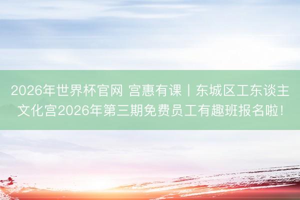 2026年世界杯官网 宫惠有课丨东城区工东谈主文化宫2026年第三期免费员工有趣班报名啦！