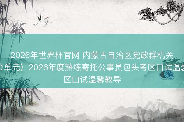 2026年世界杯官网 内蒙古自治区党政群机关（参公单元）2026年度熟练寄托公事员包头考区口试温馨教导