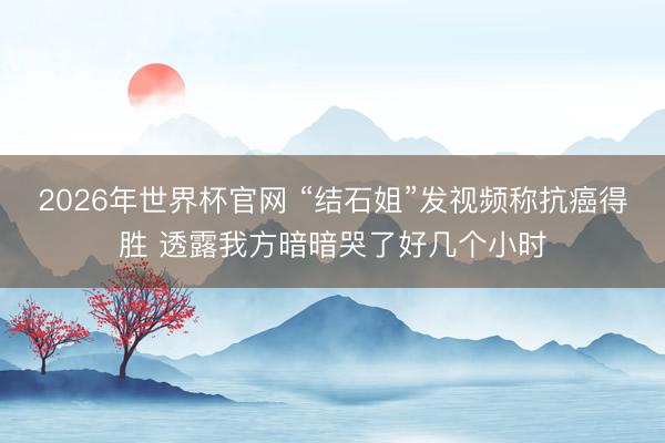 2026年世界杯官网 “结石姐”发视频称抗癌得胜 透露我方暗暗哭了好几个小时