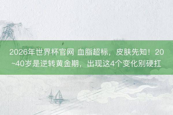 2026年世界杯官网 血脂超标，皮肤先知！20~40岁是逆转黄金期，出现这4个变化别硬扛