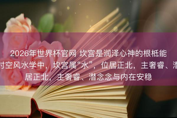 2026年世界杯官网 坎宫是润泽心神的根柢能量区，在黄天雄时空风水学中，坎宫属“水”，位居正北，主奢睿、潜念念与内在安稳