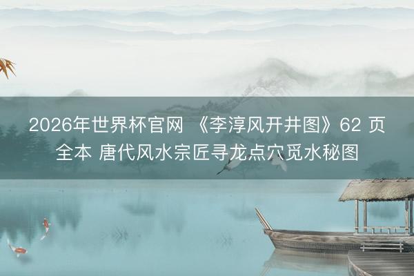 2026年世界杯官网 《李淳风开井图》62 页全本 唐代风水宗匠寻龙点穴觅水秘图