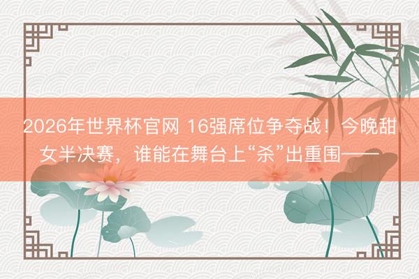 2026年世界杯官网 16强席位争夺战！今晚甜女半决赛，谁能在舞台上“杀”出重围——