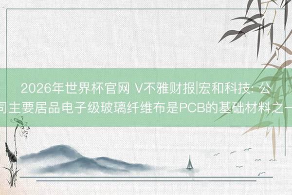 2026年世界杯官网 V不雅财报|宏和科技: 公司主要居品电子级玻璃纤维布是PCB的基础材料之一
