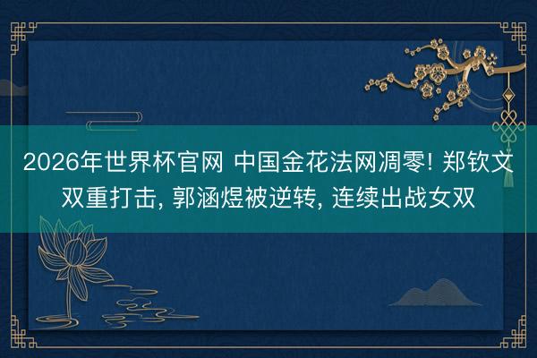 2026年世界杯官网 中国金花法网凋零! 郑钦文双重打击， 郭涵煜被逆转， 连续出战女双