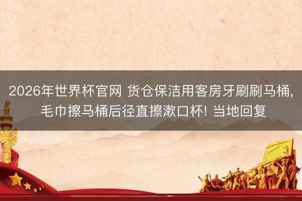 2026年世界杯官网 货仓保洁用客房牙刷刷马桶， 毛巾擦马桶后径直擦漱口杯! 当地回复