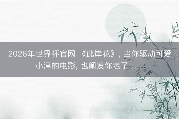 2026年世界杯官网 《此岸花》, 当你驱动可爱小津的电影, 也阐发你老了……