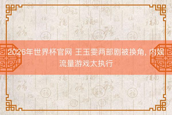 2026年世界杯官网 王玉雯两部剧被换角， 内娱流量游戏太执行