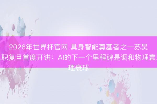 2026年世界杯官网 具身智能奠基者之一苏昊入职复旦首度开讲：AI的下一个里程碑是调和物理寰球