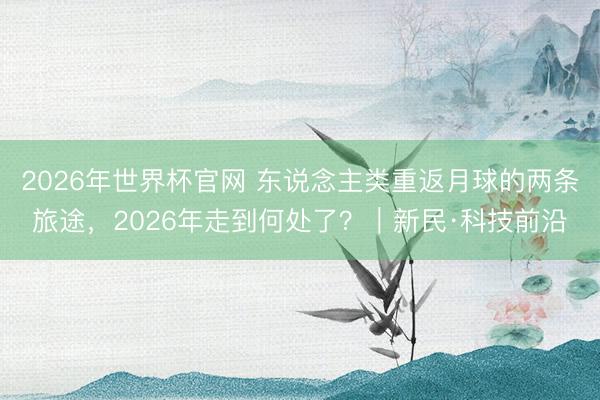2026年世界杯官网 东说念主类重返月球的两条旅途，2026年走到何处了？｜新民·科技前沿