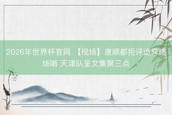 2026年世界杯官网 【现场】唐顺都拒评诡异终场哨 天津队呈文集聚三点