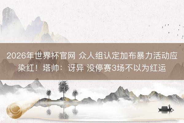 2026年世界杯官网 众人组认定加布暴力活动应染红！塔帅：讶异 没停赛3场不以为红运