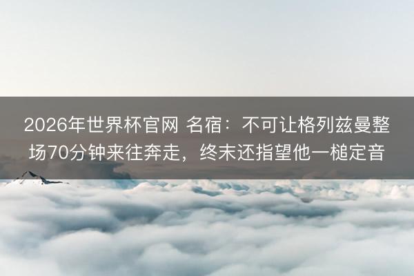 2026年世界杯官网 名宿：不可让格列兹曼整场70分钟来往奔走，终末还指望他一槌定音