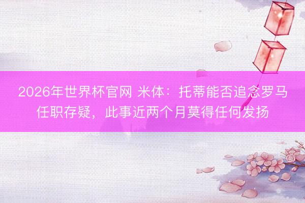 2026年世界杯官网 米体：托蒂能否追念罗马任职存疑，此事近两个月莫得任何发扬