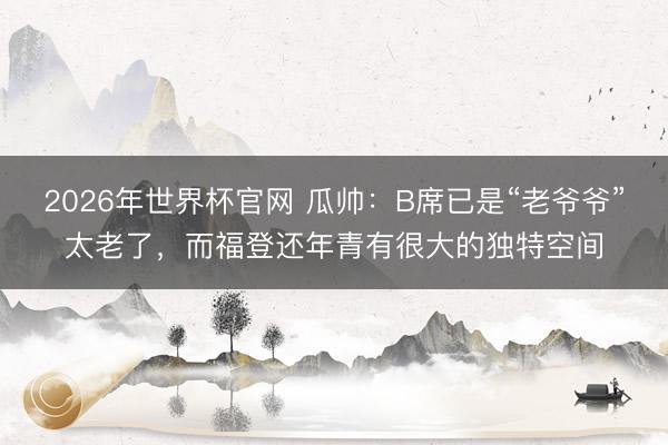 2026年世界杯官网 瓜帅：B席已是“老爷爷”太老了，而福登还年青有很大的独特空间
