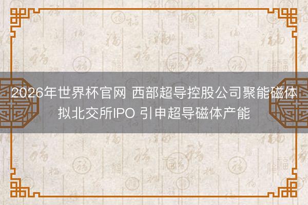 2026年世界杯官网 西部超导控股公司聚能磁体拟北交所IPO 引申超导磁体产能