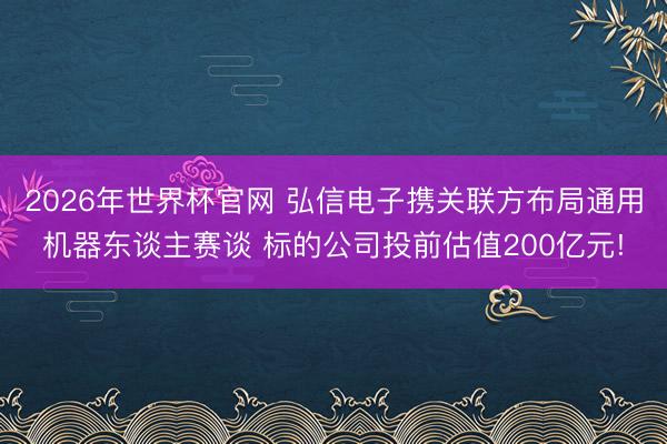 2026年世界杯官网 弘信电子携关联方布局通用机器东谈主赛谈 标的公司投前估值200亿元!