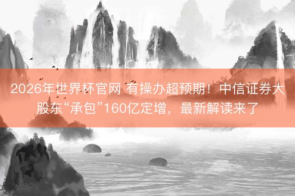 2026年世界杯官网 有操办超预期！中信证券大股东“承包”160亿定增，最新解读来了