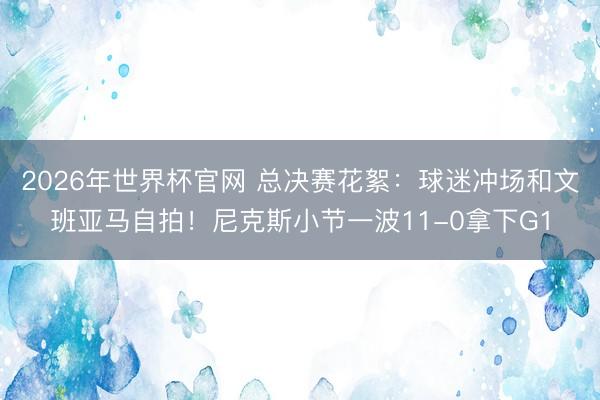 2026年世界杯官网 总决赛花絮:球迷冲场和文班亚马自拍!尼克斯小节一波11-0拿下G1