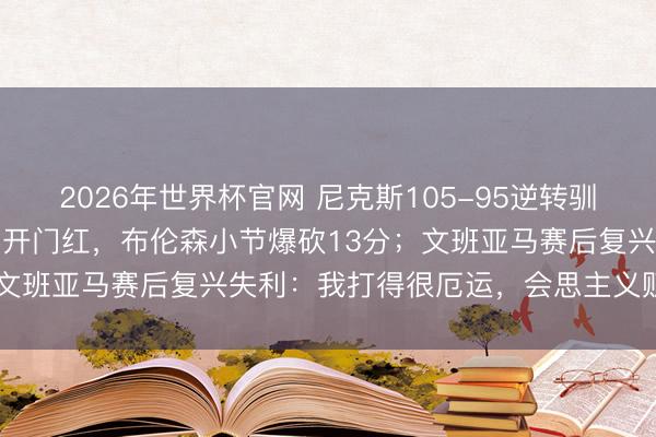 2026年世界杯官网 尼克斯105-95逆转驯服马刺,得益NBA总决赛开门红,布伦森小节爆砍13分;文班亚马赛后复兴失利:我打得很厄运,会思主义贬降低题