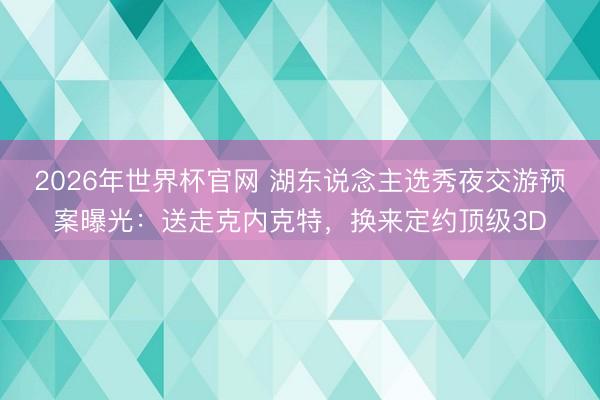 2026年世界杯官网 湖东说念主选秀夜交游预案曝光:送走克内克特,换来定约顶级3D