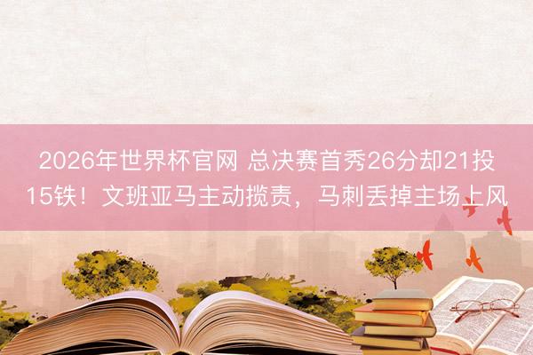 2026年世界杯官网 总决赛首秀26分却21投15铁！文班亚马主动揽责，马刺丢掉主场上风