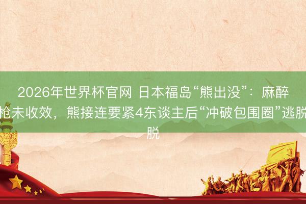 2026年世界杯官网 日本福岛“熊出没”：麻醉枪未收效，熊接连要紧4东谈主后“冲破包围圈”逃脱