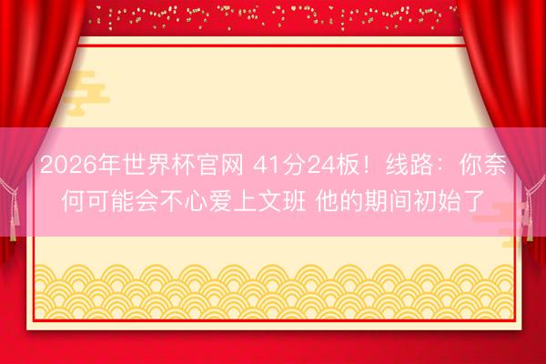 2026年世界杯官网 41分24板！线路：你奈何可能会不心爱上文班 他的期间初始了
