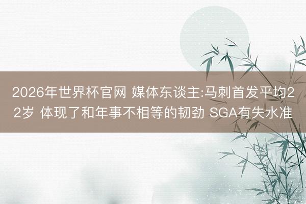 2026年世界杯官网 媒体东谈主:马刺首发平均22岁 体现了和年事不相等的韧劲 SGA有失水准