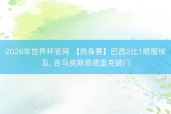 2026年世界杯官网 【热身赛】巴西2比1顺服埃及， 吉马良斯恩德里克破门