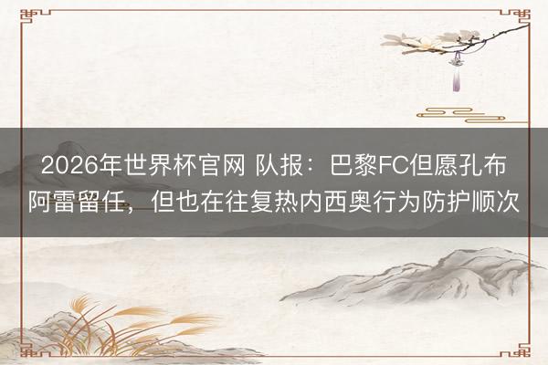 2026年世界杯官网 队报：巴黎FC但愿孔布阿雷留任，但也在