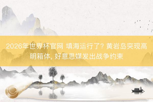 2026年世界杯官网 填海运行了? 黄岩岛突现高明箱体， 好意思媒发出战争约束
