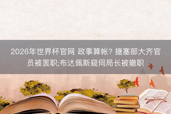 2026年世界杯官网 政事算帐? 搪塞部大齐官员被罢职;布达佩斯窥伺局长被辙职