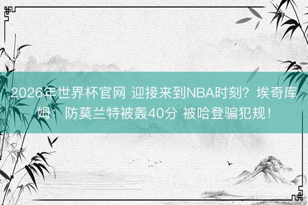 2026年世界杯官网 迎接来到NBA时刻？埃奇库姆：防莫兰特被轰40分 被哈登骗犯规！