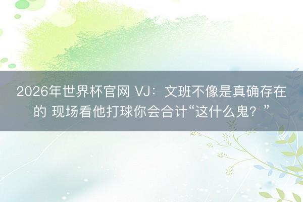 2026年世界杯官网 VJ：文班不像是真确存在的 现场看他打球你会合计“这什么鬼？”