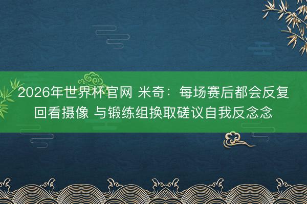 2026年世界杯官网 米奇：每场赛后都会反复回看摄像 与锻练组换取磋议自我反念念