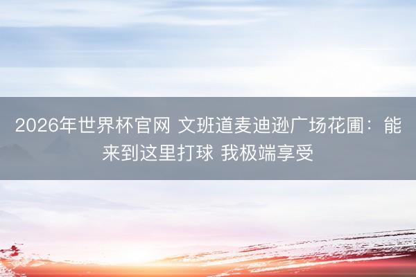 2026年世界杯官网 文班道麦迪逊广场花圃：能来到这里打球 我极端享受