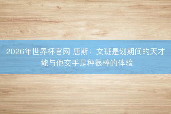 2026年世界杯官网 唐斯：文班是划期间的天才 能与他交手是种很棒的体验