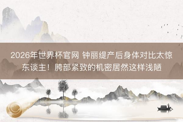 2026年世界杯官网 钟丽缇产后身体对比太惊东谈主！胯部紧致的机密居然这样浅陋
