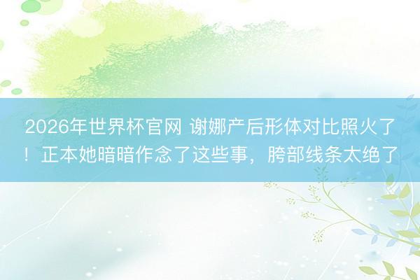 2026年世界杯官网 谢娜产后形体对比照火了!正本她暗暗作念了这些事,胯部线条太绝了