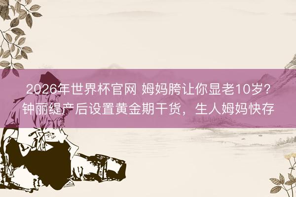 2026年世界杯官网 姆妈胯让你显老10岁？钟丽缇产后设置黄金期干货，生人姆妈快存