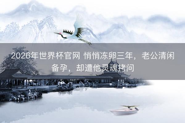2026年世界杯官网 悄悄冻卵三年，老公清闲备孕，却遭他灵魂拷问