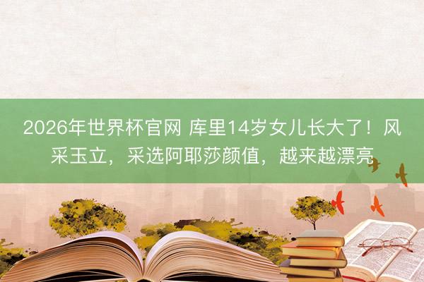 2026年世界杯官网 库里14岁女儿长大了！风采玉立，采选阿耶莎颜值，越来越漂亮