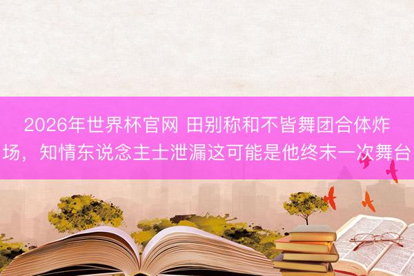2026年世界杯官网 田别称和不皆舞团合体炸场，知情东说念主士泄漏这可能是他终末一次舞台