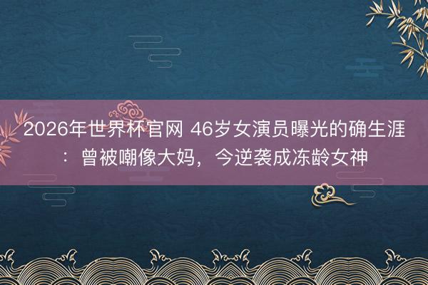 2026年世界杯官网 46岁女演员曝光的确生涯:曾被嘲像大妈,今逆袭成冻龄女神
