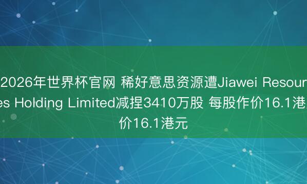 2026年世界杯官网 稀好意思资源遭Jiawei Resources Holding Limited减捏3410万股 每股作价16.1港元