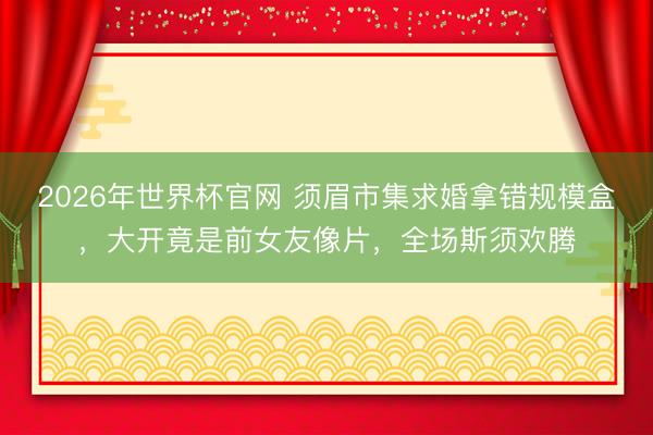 2026年世界杯官网 须眉市集求婚拿错规模盒，大开竟是前女友像片，全场斯须欢腾